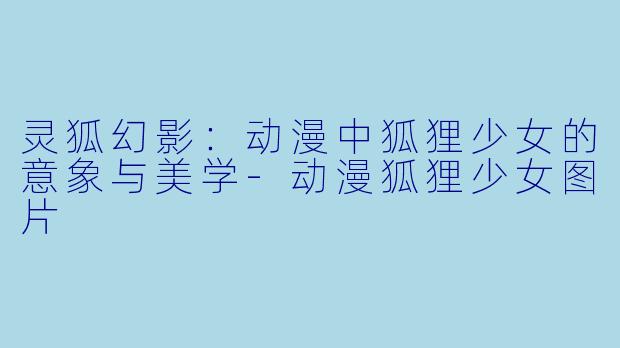 灵狐幻影：动漫中狐狸少女的意象与美学