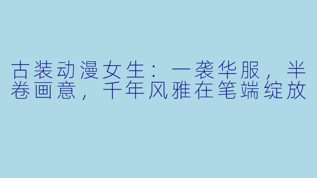 古装动漫女生：一袭华服，半卷画意，千年风雅在笔端绽放