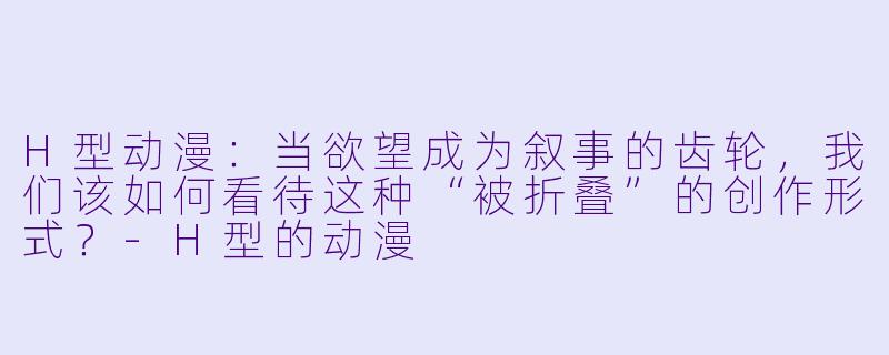 H型动漫：当欲望成为叙事的齿轮，我们该如何看待这种“被折叠”的创作形式？