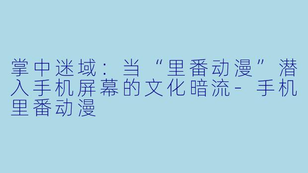 掌中迷域：当“里番动漫”潜入手机屏幕的文化暗流