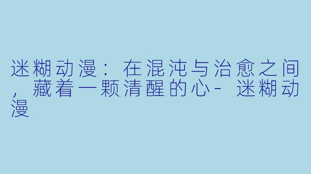 迷糊动漫：在混沌与治愈之间，藏着一颗清醒的心
