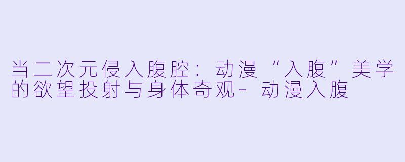 当二次元侵入腹腔：动漫“入腹”美学的欲望投射与身体奇观