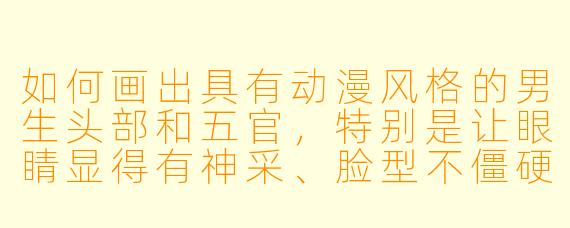 如何画出具有动漫风格的男生头部和五官，特别是让眼睛显得有神采、脸型不僵硬？