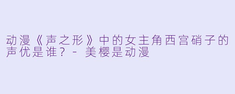 动漫《声之形》中的女主角西宫硝子的声优是谁？