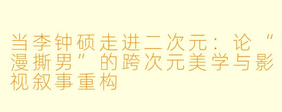 当李钟硕走进二次元：论“漫撕男”的跨次元美学与影视叙事重构