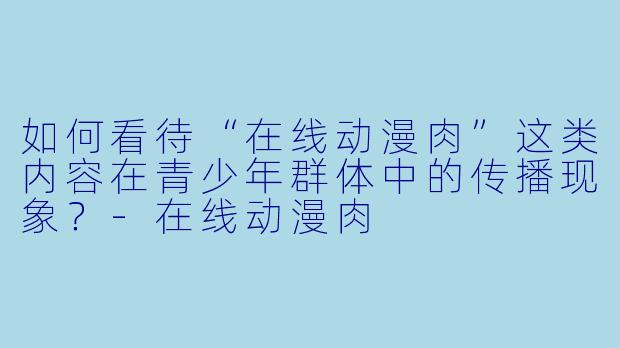 如何看待“在线动漫肉”这类内容在青少年群体中的传播现象？
