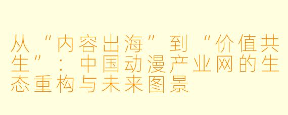 从“内容出海”到“价值共生”：中国动漫产业网的生态重构与未来图景