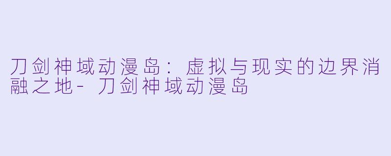 刀剑神域动漫岛：虚拟与现实的边界消融之地