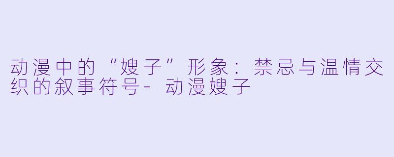 动漫中的“嫂子”形象：禁忌与温情交织的叙事符号
