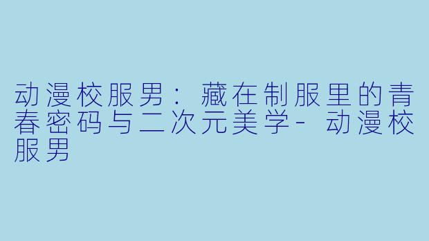 动漫校服男：藏在制服里的青春密码与二次元美学
