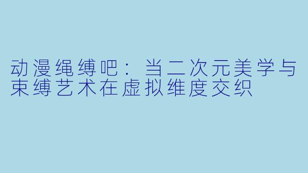 动漫绳缚吧：当二次元美学与束缚艺术在虚拟维度交织