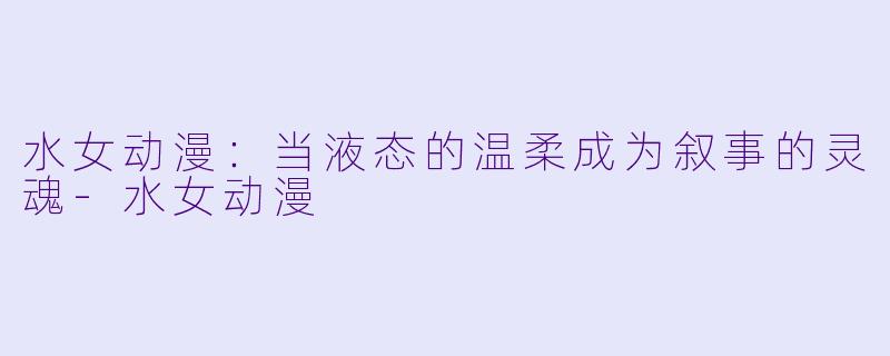 水女动漫：当液态的温柔成为叙事的灵魂