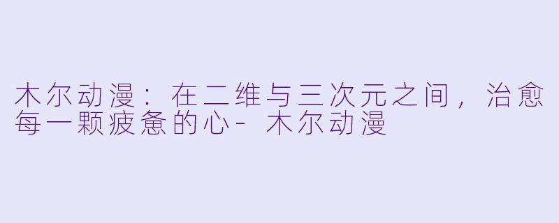 木尔动漫：在二维与三次元之间，治愈每一颗疲惫的心