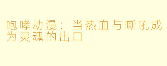 咆哮动漫：当热血与嘶吼成为灵魂的出口