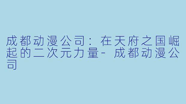 成都动漫公司：在天府之国崛起的二次元力量