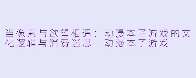 当像素与欲望相遇：动漫本子游戏的文化逻辑与消费迷思