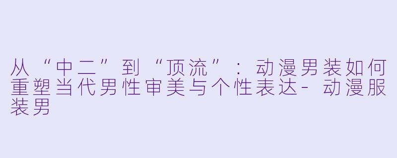 从“中二”到“顶流”：动漫男装如何重塑当代男性审美与个性表达