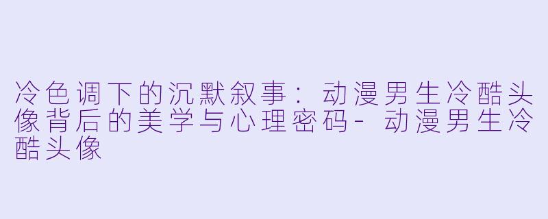 冷色调下的沉默叙事：动漫男生冷酷头像背后的美学与心理密码