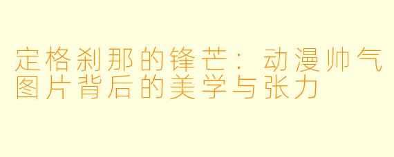 定格刹那的锋芒：动漫帅气图片背后的美学与张力