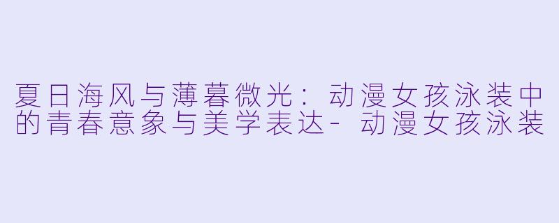 夏日海风与薄暮微光：动漫女孩泳装中的青春意象与美学表达