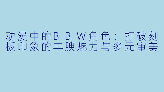动漫中的BBW角色：打破刻板印象的丰腴魅力与多元审美