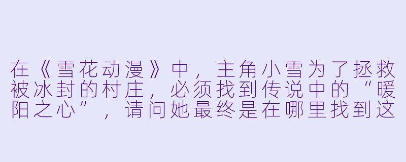 在《雪花动漫》中，主角小雪为了拯救被冰封的村庄，必须找到传说中的“暖阳之心”，请问她最终是在哪里找到这颗宝物的？