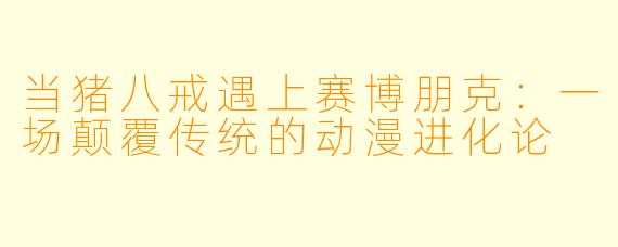 当猪八戒遇上赛博朋克：一场颠覆传统的动漫进化论