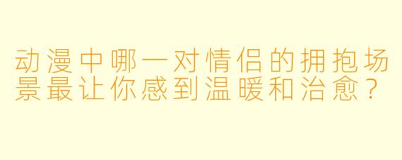 动漫中哪一对情侣的拥抱场景最让你感到温暖和治愈？