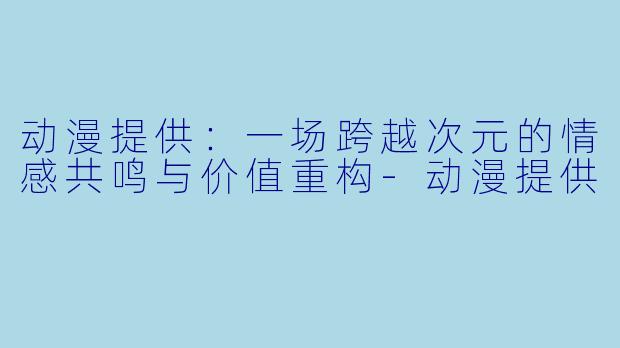 动漫提供：一场跨越次元的情感共鸣与价值重构