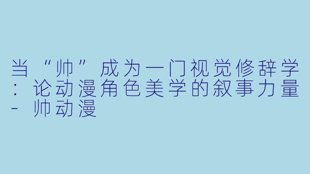 当“帅”成为一门视觉修辞学：论动漫角色美学的叙事力量
