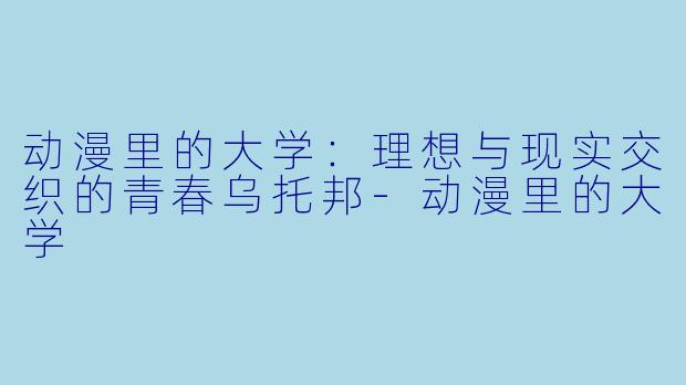 动漫里的大学：理想与现实交织的青春乌托邦