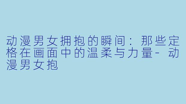 动漫男女拥抱的瞬间：那些定格在画面中的温柔与力量