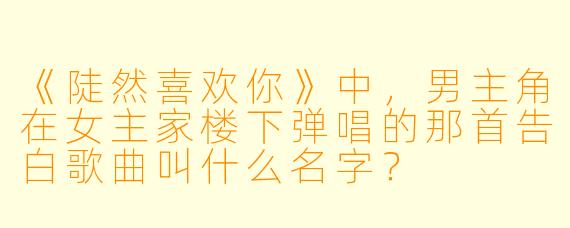 《陡然喜欢你》中，男主角在女主家楼下弹唱的那首告白歌曲叫什么名字？