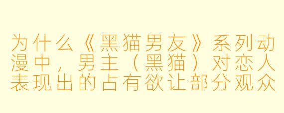 为什么《黑猫男友》系列动漫中，男主（黑猫）对恋人表现出的占有欲让部分观众觉得既甜又窒息？