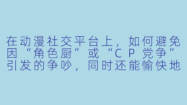 在动漫社交平台上，如何避免因“角色厨”或“CP党争”引发的争吵，同时还能愉快地分享自己的喜好？