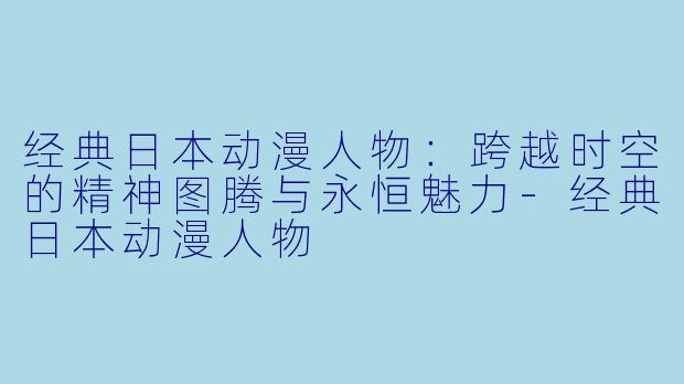 经典日本动漫人物：跨越时空的精神图腾与永恒魅力