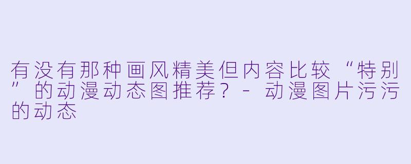 有没有那种画风精美但内容比较“特别”的动漫动态图推荐？