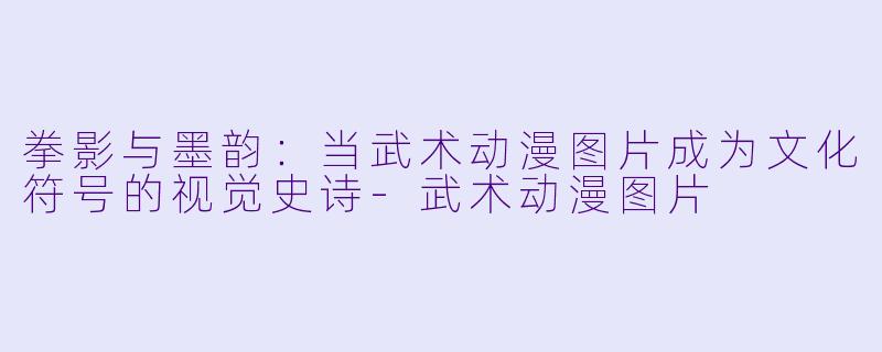 拳影与墨韵：当武术动漫图片成为文化符号的视觉史诗