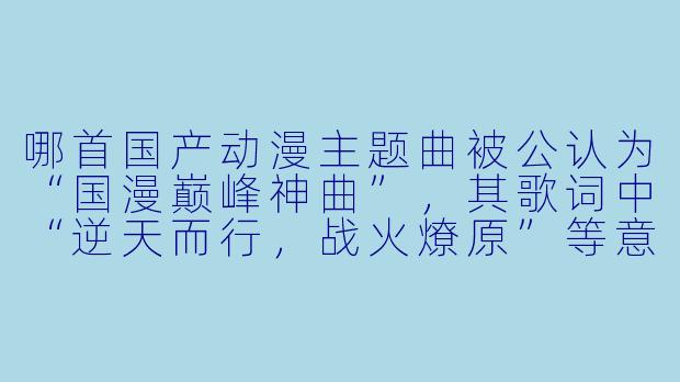 哪首国产动漫主题曲被公认为“国漫巅峰神曲”，其歌词中“逆天而行，战火燎原”等意象与主角不屈命运的精神高度契合？