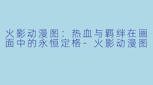 火影动漫图：热血与羁绊在画面中的永恒定格