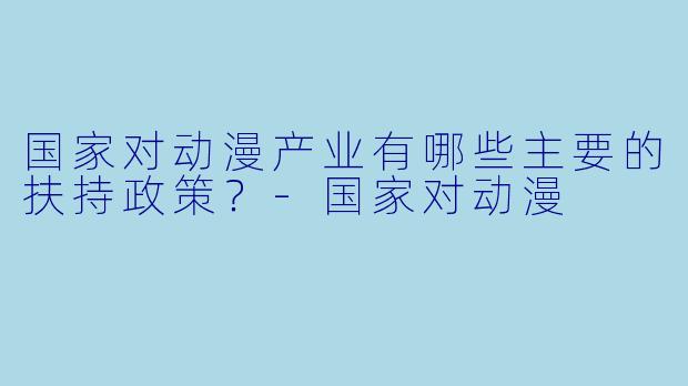 国家对动漫产业有哪些主要的扶持政策？