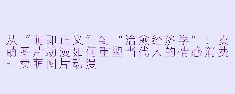 从“萌即正义”到“治愈经济学”：卖萌图片动漫如何重塑当代人的情感消费