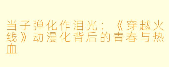 当子弹化作泪光：《穿越火线》动漫化背后的青春与热血