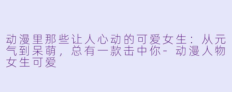 动漫里那些让人心动的可爱女生：从元气到呆萌，总有一款击中你