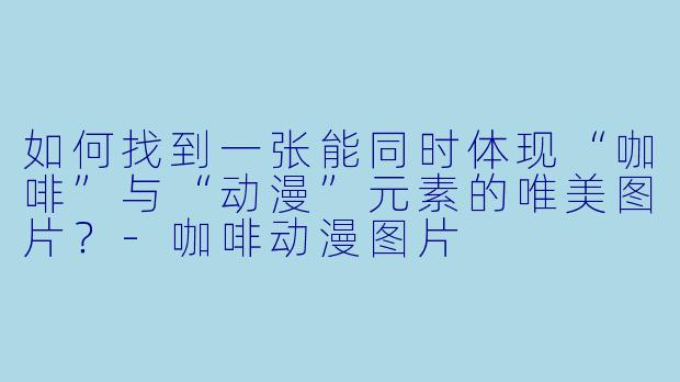 如何找到一张能同时体现“咖啡”与“动漫”元素的唯美图片？