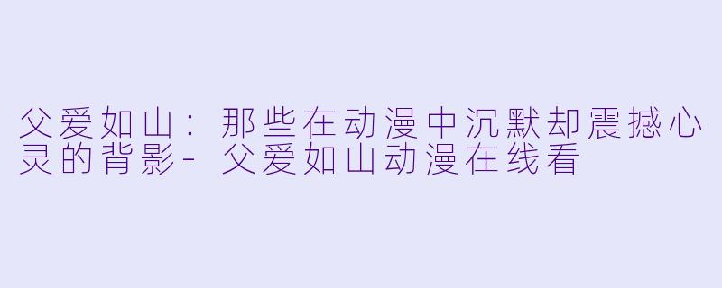 父爱如山：那些在动漫中沉默却震撼心灵的背影
