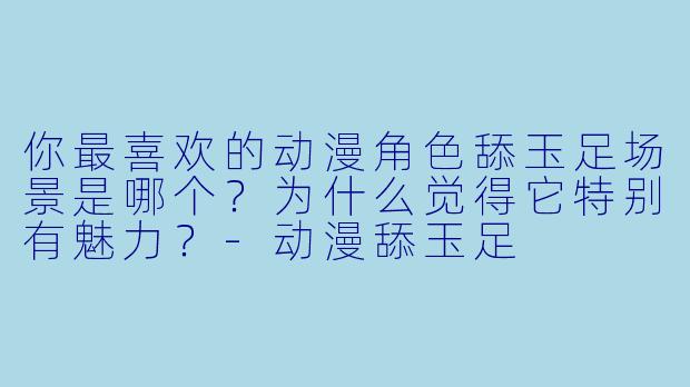 你最喜欢的动漫角色舔玉足场景是哪个？为什么觉得它特别有魅力？