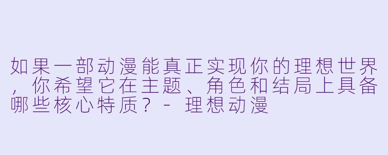 如果一部动漫能真正实现你的理想世界，你希望它在主题、角色和结局上具备哪些核心特质？