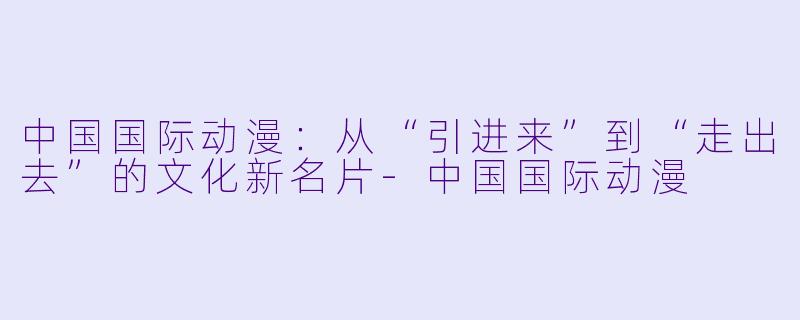 中国国际动漫：从“引进来”到“走出去”的文化新名片