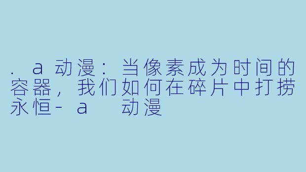 .a动漫：当像素成为时间的容器，我们如何在碎片中打捞永恒